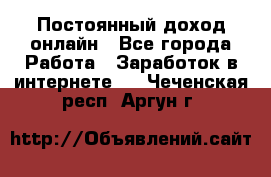 Постоянный доход онлайн - Все города Работа » Заработок в интернете   . Чеченская респ.,Аргун г.